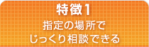 特徴1 指定の場所でじっくり相談できる